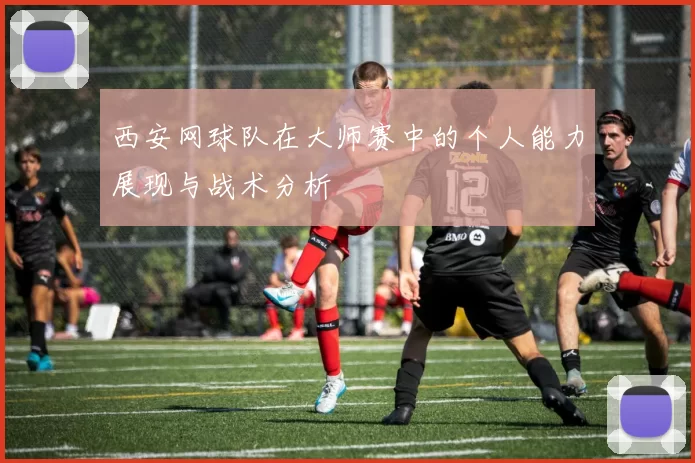 西安网球队在大师赛中的个人能力展现与战术分析