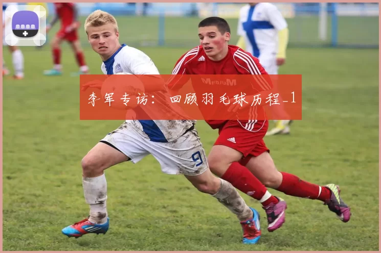 李军专访：回顾羽毛球历程_1