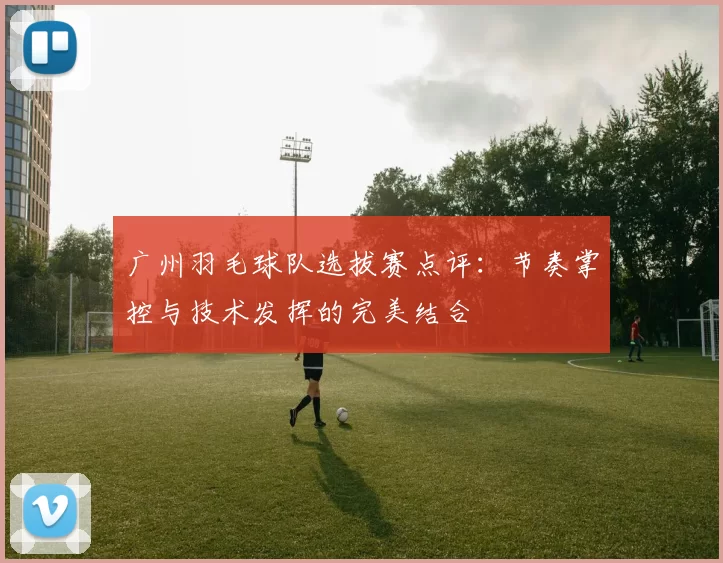 广州羽毛球队选拔赛点评：节奏掌控与技术发挥的完美结合
