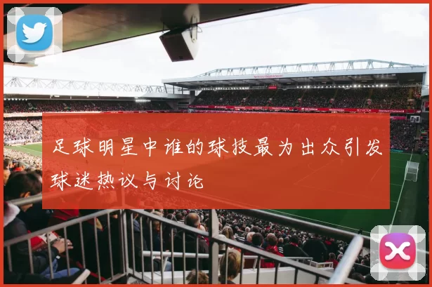 足球明星中谁的球技最为出众引发球迷热议与讨论