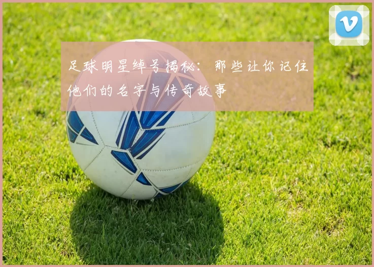 足球明星绰号揭秘：那些让你记住他们的名字与传奇故事