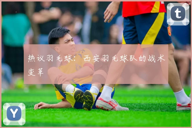 热议羽毛球：西安羽毛球队的战术变革