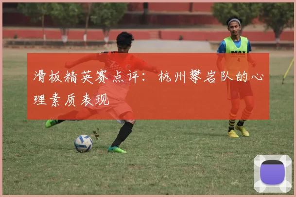 滑板精英赛点评：杭州攀岩队的心理素质表现