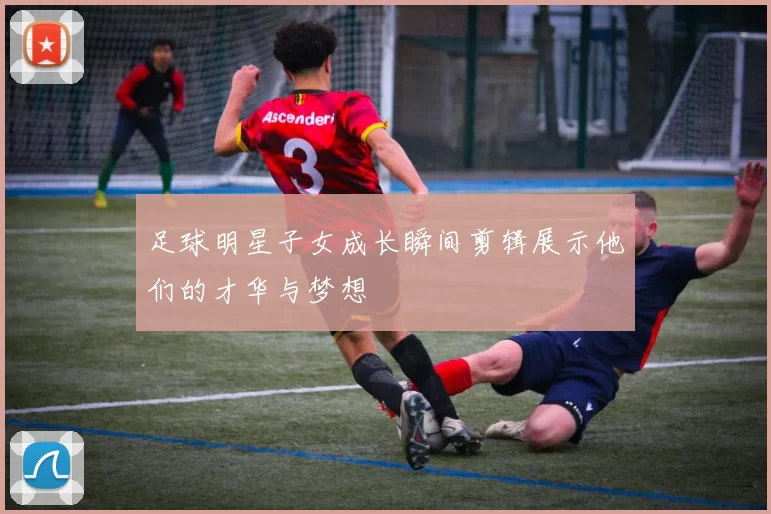 足球明星子女成长瞬间剪辑展示他们的才华与梦想