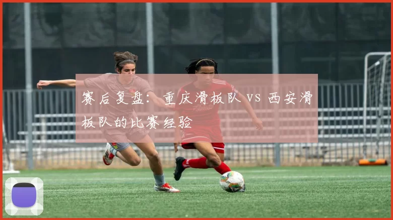 赛后复盘：重庆滑板队 vs 西安滑板队的比赛经验