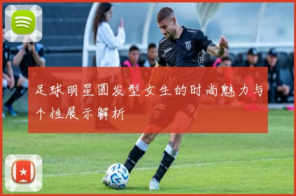足球明星圆发型女生的时尚魅力与个性展示解析