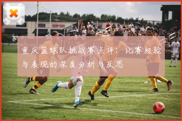 重庆篮球队挑战赛点评：比赛经验与表现的深度分析与反思