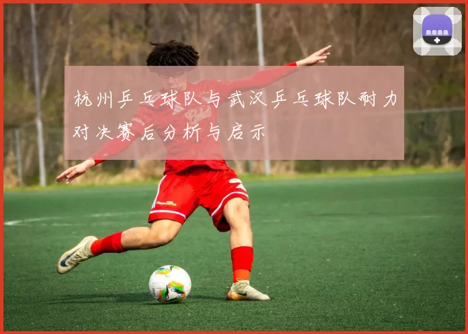 杭州乒乓球队与武汉乒乓球队耐力对决赛后分析与启示