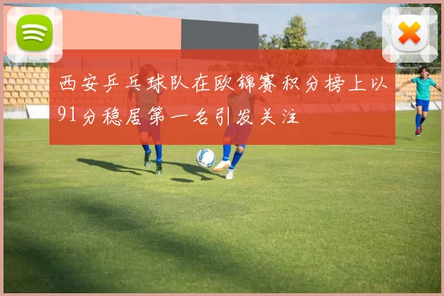 西安乒乓球队在欧锦赛积分榜上以91分稳居第一名引发关注