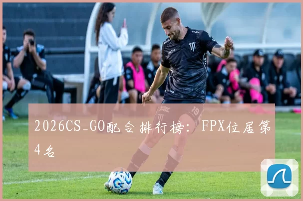 2026CS_GO配合排行榜：FPX位居第4名