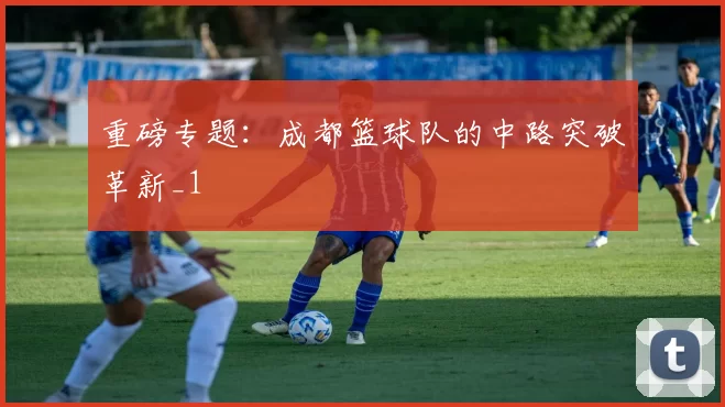 重磅专题：成都篮球队的中路突破革新_1